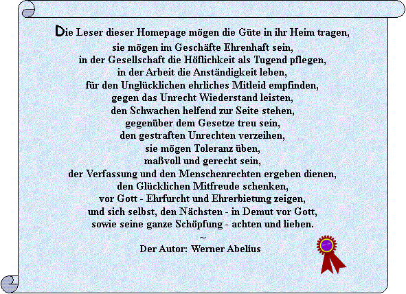 Vertikale Rolle: Die Leser dieser Homepage m�gen die G�te in ihr Heim tragen,
sie m�gen im Gesch�fte Ehrenhaft sein,
in der Gesellschaft die H�flichkeit als Tugend pflegen,
in der Arbeit die Anst�ndigkeit leben,
f�r den Ungl�cklichen ehrliches Mitleid empfinden,
gegen das Unrecht Wiederstand leisten,
den Schwachen helfend zur Seite stehen,
gegen�ber dem Gesetze treu sein,
den gestraften Unrechten verzeihen,
sie m�gen Toleranz �ben, 
ma�voll und gerecht sein,
der Verfassung und den Menschenrechten ergeben dienen,
den Gl�cklichen Mitfreude schenken,
vor Gott - Ehrfurcht und Ehrerbietung zeigen,
und sich selbst, den N�chsten - in Demut vor Gott, 
sowie seine ganze Sch�pfung - achten und lieben. 
                                                                ~                                           Der Autor: Werner Abelius                                             	 






